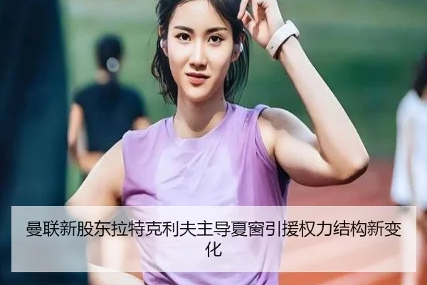 曼联新股东拉特克利夫主导夏窗引援权力结构新变化