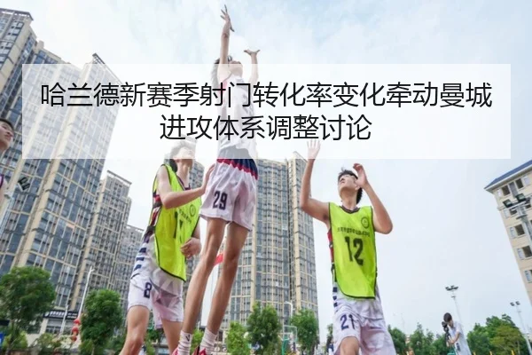 哈兰德新赛季射门转化率变化牵动曼城进攻体系调整讨论