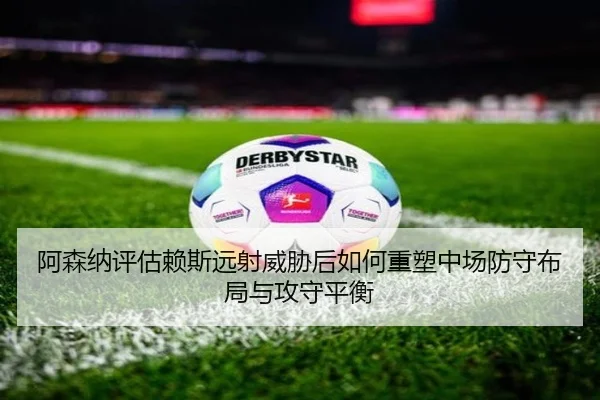 阿森纳评估赖斯远射威胁后如何重塑中场防守布局与攻守平衡
