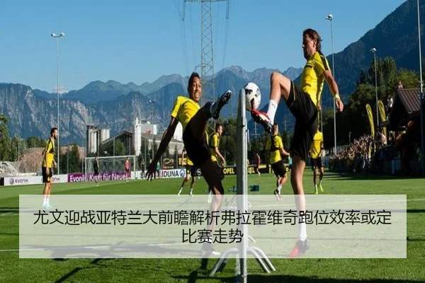 尤文迎战亚特兰大前瞻解析弗拉霍维奇跑位效率或定比赛走势